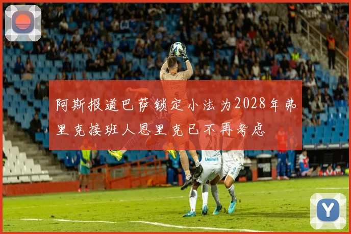 阿斯报道巴萨锁定小法为2028年弗里克接班人恩里克已不再考虑
