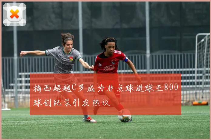 梅西超越C罗成为非点球进球王800球创纪录引发热议