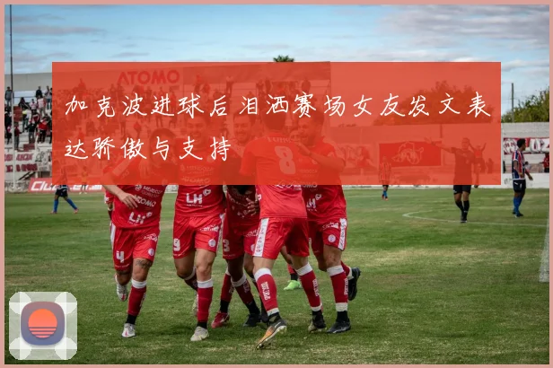 加克波进球后泪洒赛场女友发文表达骄傲与支持